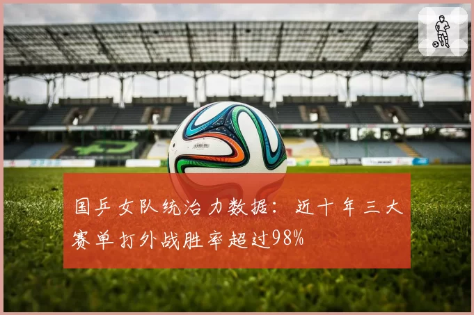 国乒女队统治力数据：近十年三大赛单打外战胜率超过98%