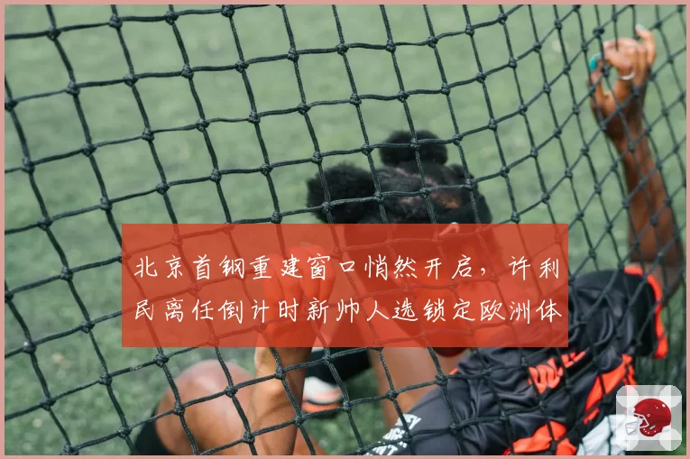 北京首钢重建窗口悄然开启，许利民离任倒计时新帅人选锁定欧洲体系