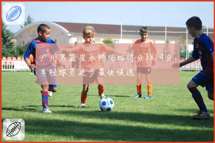 广州男篮崔永熙场均得分18.4分，年轻球员进步最快候选