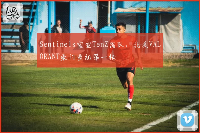 Sentinels官宣TenZ离队，北美VALORANT豪门重组第一枪
