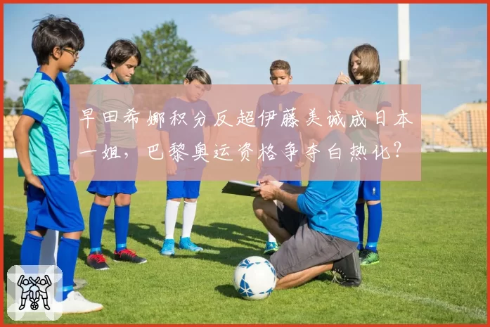 早田希娜积分反超伊藤美诚成日本一姐，巴黎奥运资格争夺白热化？